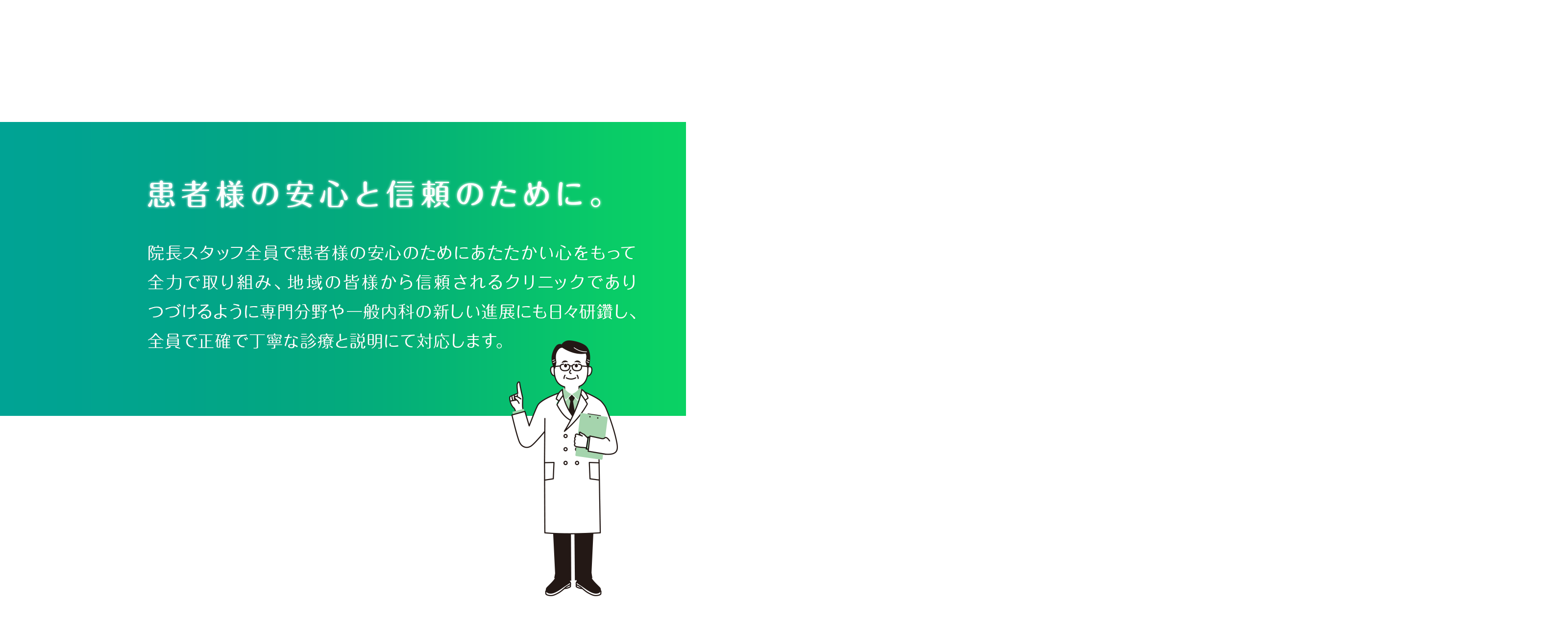 患者様の安心と信頼のために。院長スタッフ全員で患者様の安心のためにあたたかい心をもって全力で取り組み、地域の皆様から信頼されるクリニックでありつづけるように専門分野や一般内科の新しい進展にも日々研鑽し、全員で正確で丁寧な診療と説明にて対応します。