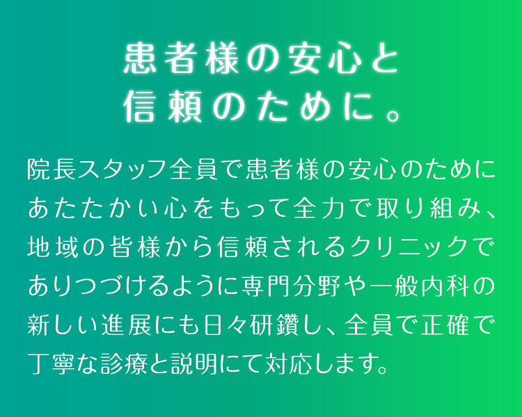 患者様の安心と信頼のために。院長スタッフ全員で患者様の安心のためにあたたかい心をもって全力で取り組み、地域の皆様から信頼されるクリニックでありつづけるように専門分野や一般内科の新しい進展にも日々研鑽し、全員で正確で丁寧な診療と説明にて対応します。